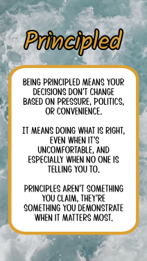 Being principled means your decisions don’t change based on pressure, politics, or convenience. It means doing what is right, even when it’s uncomfortable, and especially when no one is telling you to. Principles aren’t something you claim, they’re something you demonstrate when it matters most.